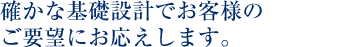 確かな基礎設計でお客様のご要望にお応えします。